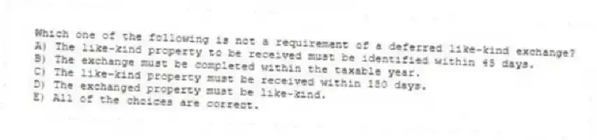 Which one of the following is not a requirement of a deferred like-kind exchange?
A) The like-kind property to be received must be identified within 45 days.
B) The exchange must be completed within the taxable year.
C) The like-kind property must be received within 180 days.
D) The exchanged property must be like-kind.
E) All of the choices are correct.