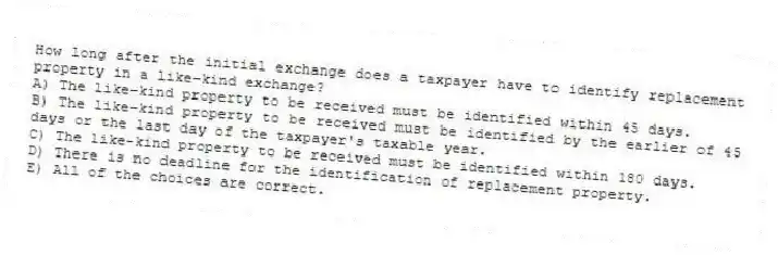 How long after the initial exchange does a taxpayer have to identify replacement property in a like-kind exchange?
A) The like-kind property to be received must be identified within 45 days.
B) The like-kind property to be received must be identified by the earlier of 45 days or the last day of the taxpayer's taxable year.
C) The like-kind property to be received must be identified within 180 days.
D) There is no deadline for the identification of replacement property.
E) All of the choices are correct.