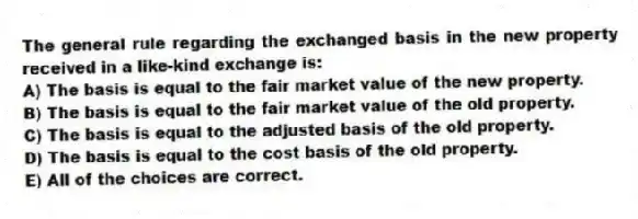 The general rule regarding the exchanged basis in the new property received in a like-kind exchange is:
A) The basis is equal to the fair market value of the new property.
B) The basis is equal to the fair market value of the old property.
C) The basis is equal to the adjusted basis of the old property.
D) The basis is equal to the cost basis of the old property.
E) All of the choices are correct.