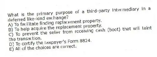 What is the primary purpose of a third-party intermediary in a deferred like-kind exchange?
A) To facilitate finding replacement property.
B) To help acquire the replacement property.
C) To prevent the seller from receiving cash (boot) that will taint the transaction.
D) To certify the taxpayer's Form 8824.
E) All of the choices are correct.