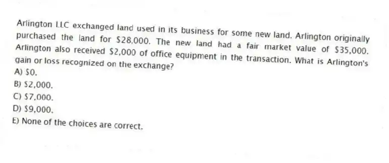 Arlington LLC exchanged land used in its business for some new land. Arlington originally purchased the land for $28,000. The new land had a fair market value of $35,000. Arlington also received $2,000 of office equipment in the transaction. What is Arlington's gain or loss recognized on the exchange?
A) $0.
B) $2,000.
C) $7,000.
D) $9,000.
E) None of the choices are correct.