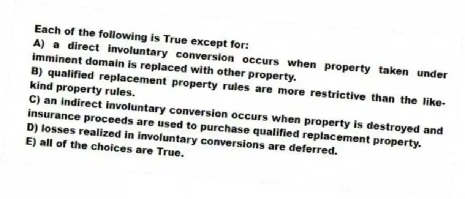 Each of the following is True except for:
A) a direct involuntary conversion occurs when property taken under imminent domain is replaced with other property.
B) qualified replacement property rules are more restrictive than the like-kind property rules.
C) an indirect involuntary conversion occurs when property is destroyed and insurance proceeds are used to purchase qualified replacement property.
D) losses realized in involuntary conversions are deferred.
E) all of the choices are True.