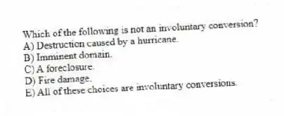 Which of the following is not an involuntary conversion?
A) Destruction caused by a hurricane.
B) Imminent domain.
C) A foreclosure.
D) Fire damage.
E) All of these choices are involuntary conversions.