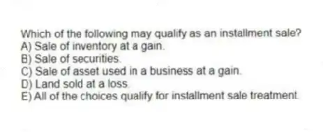 Which of the following may qualify as an installment sale?
A) Sale of inventory at a gain.
B) Sale of securities.
C) Sale of asset used in a business at a gain.
D) Land sold at a loss.
E) All of the choices qualify for installment sale treatment.