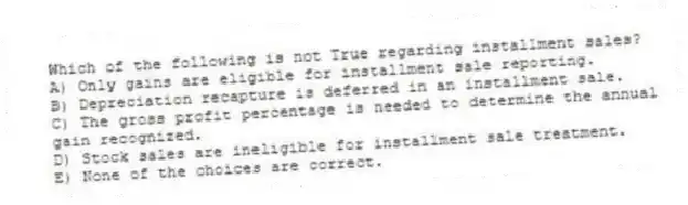 Which of the following is not True regarding installment sales?
A) Only gains are eligible for installment sale reporting.
B) Depreciation recapture is deferred in an installment sale.
C) The gross profit percentage is needed to determine the annual gain recognized.
D) Stock sales are ineligible for installment sale treatment.
E) None of the choices are correct.