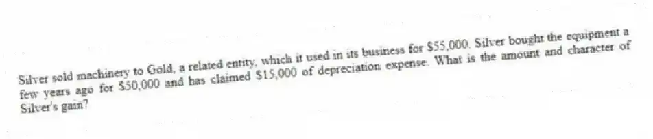 Silver sold machinery to Gold, a related entity, which it used in its business for $55,000. Silver bought the equipment a few years ago for $50,000 and has claimed $15,000 of depreciation expense. What is the amount and character of Silver's gain?