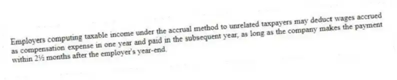 Employers computing taxable income under the accrual method to unrelated taxpayers may deduct wages accrued as compensation expense in one year and paid in the subsequent year, as long as the company makes the payment within 2½ months after the employer's year-end.