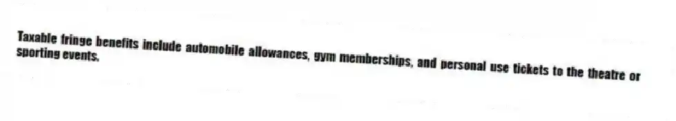 Taxable fringe benefits include automobile allowances, gym memberships, and personal use tickets to the theatre or sporting events.