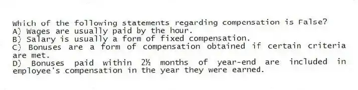 Which of the following statements regarding compensation is False?
A) Wages are usually paid by the hour.
B) Salary is usually a form of fixed compensation.
C) Bonuses are a form of compensation obtained if certain criteria are met.
D) Bonuses paid within 2½ months of year-end are included in employee's compensation in the year they were earned.