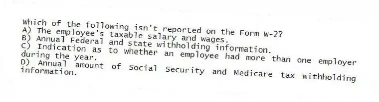 Which of the following isn't reported on the Form W-2?
A) The employee's taxable salary and wages.
B) Annual Federal and state withholding information.
C) Indication as to whether an employee had more than one employer during the year.
D) Annual amount of Social Security and Medicare tax withholding information.