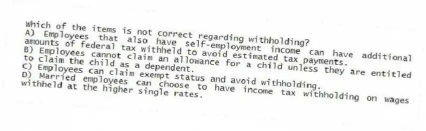 Which of the items is not correct regarding withholding?
A) Employees that also have self-employment income can have additional amounts of federal tax withheld to avoid estimated tax payments.
B) Employees cannot claim an allowance for a child unless they are entitled to claim the child as a dependent.
C) Employees can claim exempt status and avoid withholding.
D) Married employees can choose to have income tax withholding on wages withheld at the higher single rates.