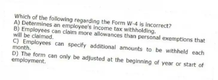 Which of the following regarding the Form W-4 is incorrect?
A) Determines an employee's income tax withholding.
B) Employees can claim more allowances than personal exemptions that will be claimed.
C) Employees can specify additional amounts to be withheld each month.
D) The form can only be adjusted at the beginning of year or start of employment.