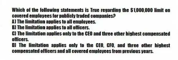 Which of the following statements is True regarding the $1,000,000 limit on covered employees for publicly traded companies?
A) The limitation applies to all employees.
B) The limitation applies to all officers.
C) The limitation applies only to the CEO and three other highest compensated officers.
D) The limitation applies only to the CEO, CFO, and three other highest compensated officers and all covered employees from previous years.
