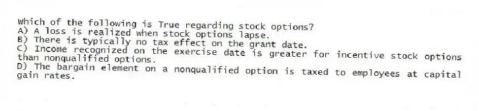 Which of the following is True regarding stock options?
A) A loss is realized when stock options lapse.
B) There is typically no tax effect on the grant date.
C) Income recognized on the exercise date is greater for incentive stock options than nonqualified options.
D) The bargain element on a nonqualified option is taxed to employees at capital gain rates.