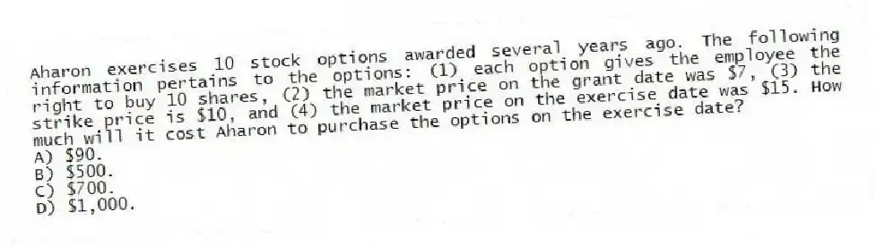 Aharon exercises 10 stock options awarded several years ago. The following information pertains to the options: (1) each option gives the employee the right to buy 10 shares, (2) the market price on the grant date was $7, (3) the strike price is $10, and (4) the market price on the exercise date was $15. How much will it cost Aharon to purchase the options on the exercise date?
A) $90.
B) $500.
C) $700.
D) $1,000.