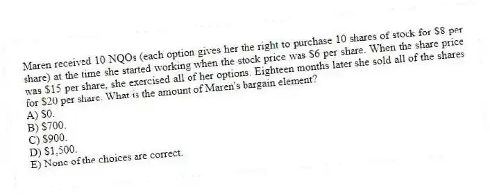 Maren received 10 NQOs (each option gives her the right to purchase 10 shares of stock for $8 per share) at the time she started working when the stock price was $6 per share. When the share price was $15 per share, she exercised all of her options. Eighteen months later she sold all of the shares for $20 per share. What is the amount of Maren's bargain element?
A) $0.
B) $700.
C) $900.
D) $1,500.
E) None of the choices are correct.