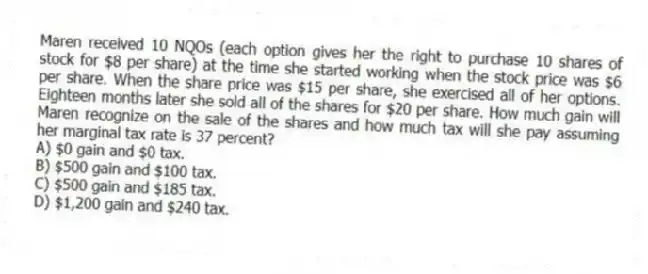 Maren received 10 NQOs (each option gives her the right to purchase 10 shares of stock for $8 per share) at the time she started working when the stock price was $6 per share. When the share price was $15 per share, she exercised all of her options. Eighteen months later she sold all of the shares for $20 per share. How much gain will Maren recognize on the sale of the shares and how much tax will she pay assuming her marginal tax rate is 37 percent?
A) $0 gain and $0 tax.
B) $500 gain and $100 tax.
C) $500 gain and $185 tax.
D) $1,200 gain and $240 tax.