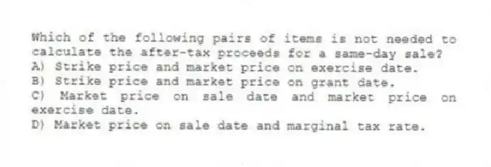 Which of the following pairs of items is not needed to calculate the after-tax proceeds for a same-day sale?
A) Strike price and market price on exercise date.
B) Strike price and market price on grant date.
C) Market price on sale date and market price on exercise date.
D) Market price on sale date and marginal tax rate.