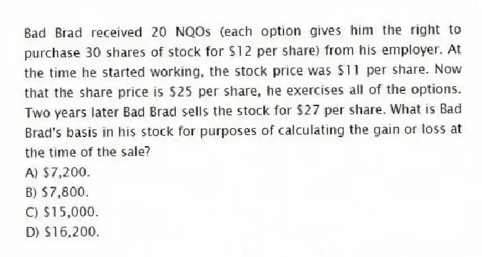 Bad Brad received 20 NQOs (each option gives him the right to purchase 30 shares of stock for $12 per share) from his employer. At the time he started working, the stock price was $11 per share. Now that the share price is $25 per share, he exercises all of the options. Two years later Bad Brad sells the stock for $27 per share. What is Bad Brad's basis in his stock for purposes of calculating the gain or loss at the time of the sale?
A) $7,200.
B) $7,800.
C) $15,000.
D) $16,200.