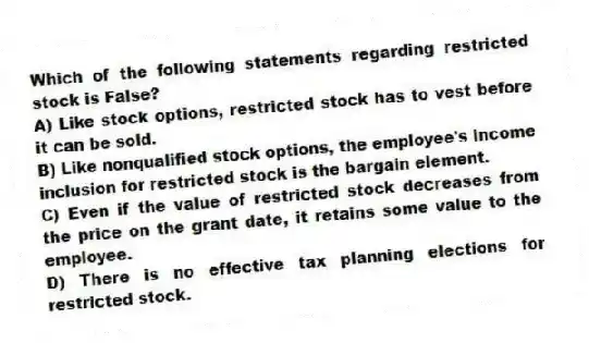Which of the following statements regarding restricted stock is False?
A) Like stock options, restricted stock has to vest before it can be sold.
B) Like nonqualified stock options, the employee's income inclusion for restricted stock is the bargain element.
C) Even if the value of restricted stock decreases from the price on the grant date, it retains some value to the employee.
D) There is no effective tax planning elections for restricted stock.