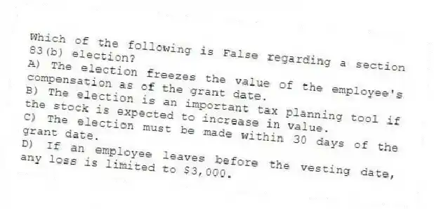 Which of the following is False regarding a section 83(b) election?
A) The election freezes the value of the employee's compensation as of the grant date.
B) The election is an important tax planning tool if the stock is expected to increase in value.
C) The election must be made within 30 days of the grant date.
D) If an employee leaves before the vesting date, any loss is limited to $3,000.