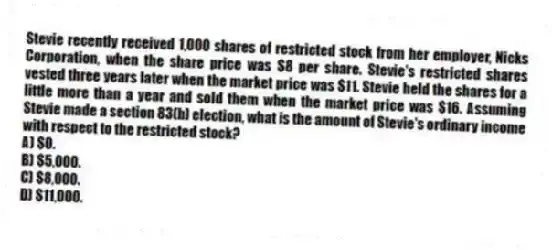 Stevie recently received 1,000 shares of restricted stock from her employer, Nicks Corporation, when the share price was $8 per share. Stevie's restricted shares vested three years later when the market price was $11. Stevie held the shares for a little more than a year and sold them when the market price was $16. Assuming Stevie made a section 83(b) election, what is the amount of Stevie's ordinary income with respect to the restricted stock?
A) $0.
B) $5,000.
C) $8,000.
D) $11,000.