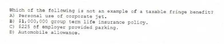 Which of the following is not an example of a taxable fringe benefit?
A) Personal use of corporate jet.
B) $1,000,000 group term life insurance policy.
C) $225 of employer provided parking.
D) Automobile allowance.