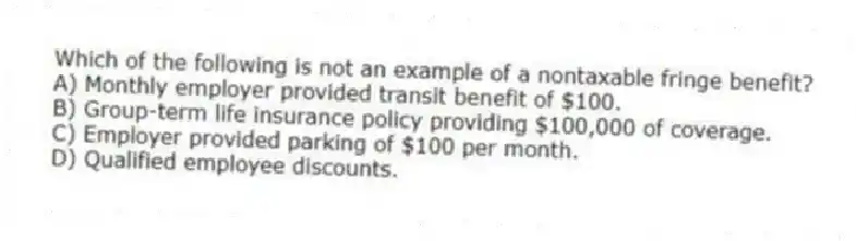 Which of the following is not an example of a nontaxable fringe benefit?
A) Monthly employer provided transit benefit of $100.
B) Group-term life insurance policy providing $100,000 of coverage.
C) Employer provided parking of $100 per month.
D) Qualified employee discounts.