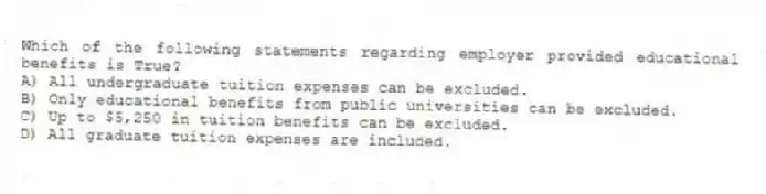 Which of the following statements regarding employer provided educational benefits is True?
A) All undergraduate tuition expenses can be excluded.
B) Only educational benefits from public universities can be excluded.
C) Up to $5,250 in tuition benefits can be excluded.
D) All graduate tuition expenses are included.