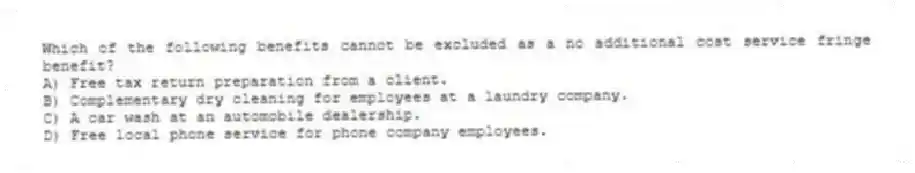 Which of the following benefits cannot be excluded as a no additional cost service fringe benefit?
A) Free tax return preparation from a client.
B) Complementary dry cleaning for employees at a laundry company.
C) A car wash at an automobile dealership.
D) Free local phone service for phone company employees.