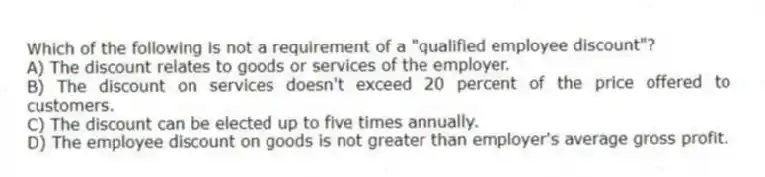 Which of the following is not a requirement of a "qualified employee discount"?
A) The discount relates to goods or services of the employer.
B) The discount on services doesn't exceed 20 percent of the price offered to customers.
C) The discount can be elected up to five times annually.
D) The employee discount on goods is not greater than employer's average gross profit.