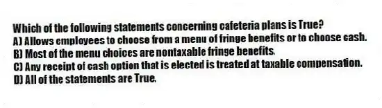 Which of the following statements concerning cafeteria plans is True?
A) Allows employees to choose from a menu of fringe benefits or to choose cash.
B) Most of the menu choices are nontaxable fringe benefits.
C) Any receipt of cash option that is elected is treated at taxable compensation.
D) All of the statements are True.