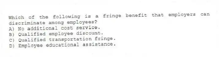 Which of the following is a fringe benefit that employers can discriminate among employees?
A) No additional cost service.
B) Qualified employee discount.
C) Qualified transportation fringe.
D) Employee educational assistance.