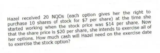 Hazel received 20 NQOs (each option gives her the right to purchase 10 shares of stock for $7 per share) at the time she started working when the stock price was $14 per share. Now that the share price is $20 per share, she intends to exercise all of her options. How much cash will Hazel need on the exercise date to exercise the stock option?