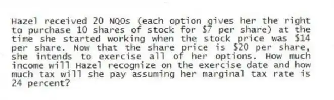 Hazel received 20 NQOs (each option gives her the right to purchase 10 shares of stock for $7 per share) at the time she started working when the stock price was $14 per share. Now that the share price is $20 per share, she intends to exercise all of her options. How much income will Hazel recognize on the exercise date and how much tax will she pay assuming her marginal tax rate is 24 percent?