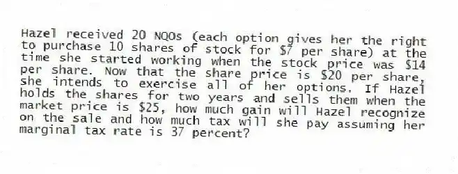 Hazel received 20 NQOs (each option gives her the right to purchase 10 shares of stock for $7 per share) at the time she started working when the stock price was $14 per share. Now that the share price is $20 per share, she intends to exercise all of her options. If Hazel holds the shares for two years and sells them when the market price is $25, how much gain will Hazel recognize on the sale and how much tax will she pay assuming her marginal tax rate is 37 percent?