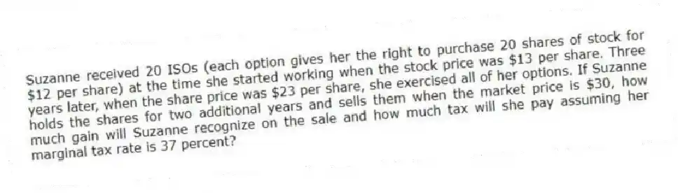 Suzanne received 20 ISOs (each option gives her the right to purchase 20 shares of stock for $12 per share) at the time she started working when the stock price was $13 per share. Three years later, when the share price was $23 per share, she exercised all of her options. If Suzanne holds the shares for two additional years and sells them when the market price is $30, how much gain will Suzanne recognize on the sale and how much tax will she pay assuming her marginal tax rate is 37 percent?