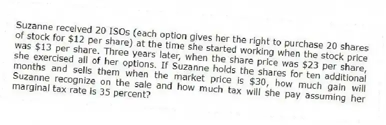 Suzanne received 20 ISOs (each option gives her the right to purchase 20 shares of stock for $12 per share) at the time she started working when the stock price was $13 per share. Three years later, when the share price was $23 per share, she exercised all of her options. If Suzanne holds the shares for ten additional months and sells them when the market price is $30, how much gain will Suzanne recognize on the sale and how much tax will she pay assuming her marginal tax rate is 35 percent?