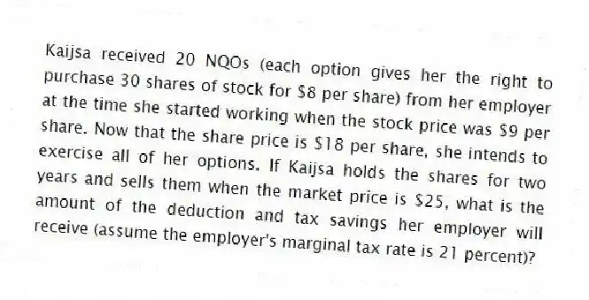 Kaijsa received 20 NQOs (each option gives her the right to purchase 30 shares of stock for $8 per share) from her employer at the time she started working when the stock price was $9 per share. Now that the share price is $18 per share, she intends to exercise all of her options. If Kaijsa holds the shares for two years and sells them when the market price is $25, what is the amount of the deduction and tax savings her employer will receive (assume the employer's marginal tax rate is 21 percent)?