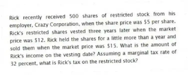 Rick recently received 500 shares of restricted stock from his employer, Crazy Corporation, when the share price was $5 per share. Rick's restricted shares vested three years later when the market price was $12. Rick held the shares for a little more than a year and sold them when the market price was $15. What is the amount of Rick's income on the vesting date? Assuming a marginal tax rate of 32 percent, what is Rick's tax on the restricted stock?