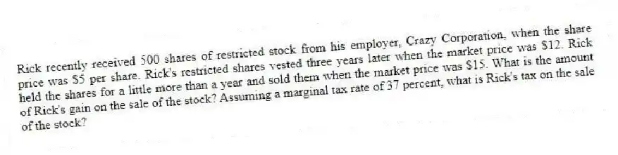 Rick recently received 500 shares of restricted stock from his employer, Crazy Corporation, when the share price was $5 per share. Rick's restricted shares vested three years later when the market price was $12. Rick held the shares for a little more than a year and sold them when the market price was $15. What is the amount of Rick's gain on the sale of the stock? Assuming a marginal tax rate of 37 percent, what is Rick's tax on the sale of the stock?