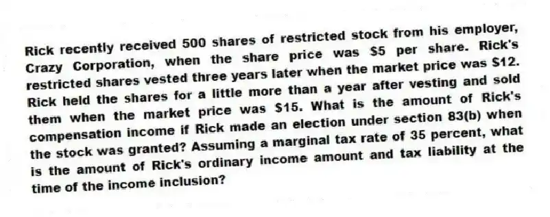 Rick recently received 500 shares of restricted stock from his employer, Crazy Corporation, when the share price was $5 per share. Rick's restricted shares vested three years later when the market price was $12. Rick held the shares for a little more than a year after vesting and sold them when the market price was $15. What is the amount of Rick's compensation income if Rick made an election under section 83(b) when the stock was granted? Assuming a marginal tax rate of 35 percent, what is the amount of Rick's ordinary income amount and tax liability at the time of the income inclusion?