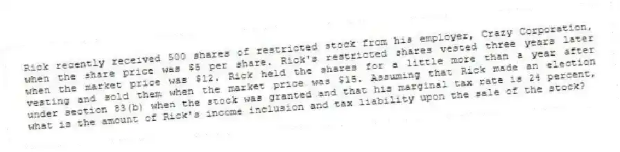 Rick recently received 500 shares of restricted stock from his employer, Crazy Corporation, when the share price was $5 per share. Rick's restricted shares vested three years later when the market price was $12. Rick held the shares for a little more than a year after vesting and sold them when the market price was $15. Assuming that Rick made an election under section 83(b) when the stock was granted and that his marginal tax rate is 24 percent, what is the amount of Rick's income inclusion and tax liability upon the sale of the stock?