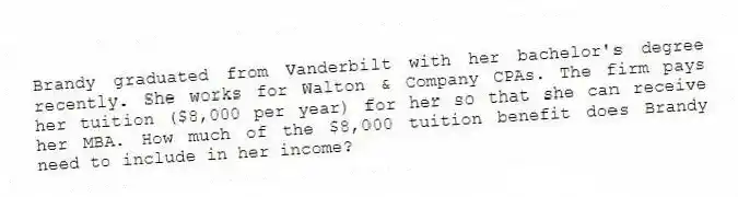 Brandy graduated from Vanderbilt with her bachelor's degree recently. She works for Walton & Company CPAs. The firm pays her tuition ($8,000 per year) for her so that she can receive her MBA. How much of the $8,000 tuition benefit does Brandy need to include in her income?