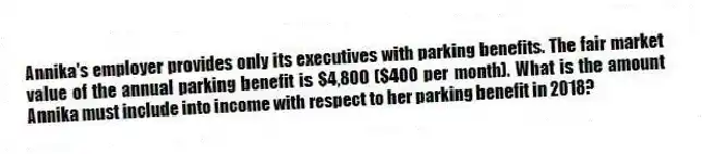 Annika's employer provides only its executives with parking benefits. The fair market value of the annual parking benefit is $4,800 ($400 per month). What is the amount Annika must include into income with respect to her parking benefit in 2018?