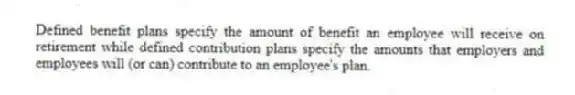 Defined benefit plans specify the amount of benefit an employee will receive on retirement while defined contribution plans specify the amounts that employers and employees will (or can) contribute to an employee's plan.