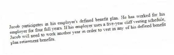 Jacob participates in his employer's defined benefit plan. He has worked for his employer for four full years. If his employer uses a five-year cliff vesting schedule, Jacob will need to work another year in order to vest in any of his defined benefit plan retirement benefits.