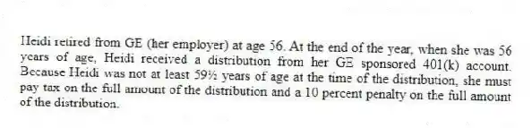 Heidi retired from GE (her employer) at age 56. At the end of the year, when she was 56 years of age, Heidi received a distribution from her GE sponsored 401(k) account. Because Heidi was not at least 59½ years of age at the time of the distribution, she must pay tax on the full amount of the distribution and a 10 percent penalty on the full amount of the distribution.
