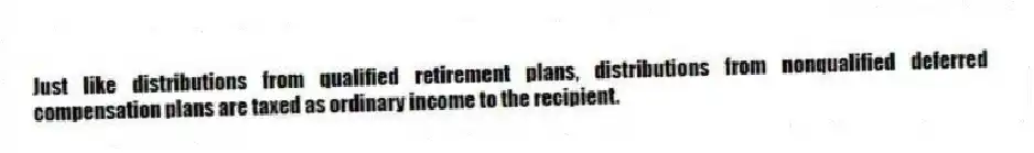 Just like distributions from qualified retirement plans, distributions from nonqualified deferred compensation plans are taxed as ordinary income to the recipient.