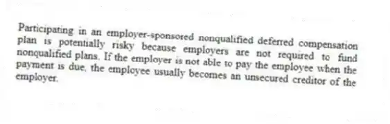 Participating in an employer-sponsored nonqualified deferred compensation plan is potentially risky because employers are not required to fund nonqualified plans. If the employer is not able to pay the employee when the payment is due, the employee usually becomes an unsecured creditor of the employer.